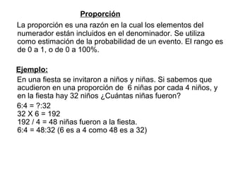 Proporción
La proporción es una razón en la cual los elementos del
numerador están incluidos en el denominador. Se utiliza
como estimación de la probabilidad de un evento. El rango es
de 0 a 1, o de 0 a 100%.
Ejemplo:
En una fiesta se invitaron a niños y niñas. Si sabemos que
acudieron en una proporción de 6 niñas por cada 4 niños, y
en la fiesta hay 32 niños ¿Cuántas niñas fueron?
6:4 = ?:32
32 X 6 = 192
192 / 4 = 48 niñas fueron a la fiesta.
6:4 = 48:32 (6 es a 4 como 48 es a 32)
 