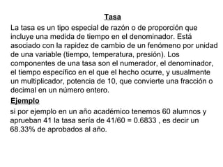 Tasa
La tasa es un tipo especial de razón o de proporción que
incluye una medida de tiempo en el denominador. Está
asociado con la rapidez de cambio de un fenómeno por unidad
de una variable (tiempo, temperatura, presión). Los
componentes de una tasa son el numerador, el denominador,
el tiempo específico en el que el hecho ocurre, y usualmente
un multiplicador, potencia de 10, que convierte una fracción o
decimal en un número entero.
Ejemplo
si por ejemplo en un año académico tenemos 60 alumnos y
aprueban 41 la tasa sería de 41/60 = 0.6833 , es decir un
68.33% de aprobados al año.
 