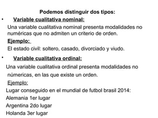 Podemos distinguir dos tipos:
•     Variable cualitativa nominal:
    Una variable cualitativa nominal presenta modalidades no 
numéricas que no admiten un criterio de orden.
    Ejemplo:
    El estado civil: soltero, casado, divorciado y viudo.
• Variable cualitativa ordinal: 
   Una variable cualitativa ordinal presenta modalidades no 
númericas, en las que existe un orden. 
    Ejemplo:
   Lugar conseguido en el mundial de futbol brasil 2014:
   Alemania 1er lugar
   Argentina 2do lugar
   Holanda 3er lugar
 