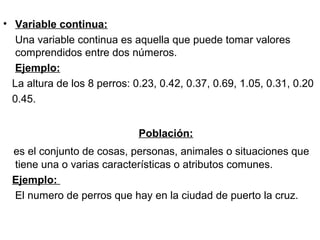 • Variable continua:
Una variable continua es aquella que puede tomar valores
comprendidos entre dos números.
Ejemplo:
La altura de los 8 perros: 0.23, 0.42, 0.37, 0.69, 1.05, 0.31, 0.20
0.45.
Población:
es el conjunto de cosas, personas, animales o situaciones que
tiene una o varias características o atributos comunes.
Ejemplo:
El numero de perros que hay en la ciudad de puerto la cruz.
 