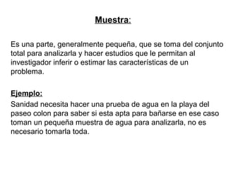 Muestra:
Es una parte, generalmente pequeña, que se toma del conjunto
total para analizarla y hacer estudios que le permitan al
investigador inferir o estimar las características de un
problema.
Ejemplo:
Sanidad necesita hacer una prueba de agua en la playa del
paseo colon para saber si esta apta para bañarse en ese caso
toman un pequeña muestra de agua para analizarla, no es
necesario tomarla toda.
 