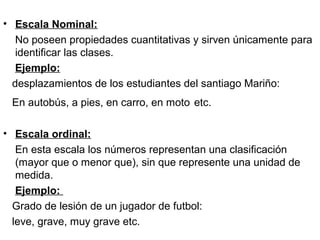 • Escala Nominal:
No poseen propiedades cuantitativas y sirven únicamente para
identificar las clases.
Ejemplo:
desplazamientos de los estudiantes del santiago Mariño:
En autobús, a pies, en carro, en moto etc.
• Escala ordinal:
En esta escala los números representan una clasificación
(mayor que o menor que), sin que represente una unidad de
medida.
Ejemplo:
Grado de lesión de un jugador de futbol:
leve, grave, muy grave etc.
 