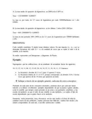 A. La tasa media de aparición de legionelosis en 2004 en la CAPV es:
Tasa = 110/3000000= 0,000037
La tasa es, por tanto, de 3,7 casos de legionelosis por cada 100000habitantes en 1 año
(2004)
B. La tasa media de aparición de legionelosis en los últimos 5 años (2001-2005)es:
Tasa = 468/ (3000000*5)= 0,000031
La tasa en este periodo( 2001-2005) es de 3,1 casos de Legionelosis por 100000 habitantes
y año.
FRECUENCIA:
Cada variable estadística X puede tomar distintos valores. En una muestra (x1, x2,...,xN) se
denomina frecuencia del valor X = x a la cantidad de veces que se repite el valor x de la
variable en la muestra.
Se suelen representar con histogramas y diagramas de Pareto.
Ejemplo:
Supongamos que las calificaciones de un estudiante de secundaria fueran las siguientes:
18, 13, 12, 14, 11, 08, 12, 15, 05, 20, 18, 14, 15, 11, 10, 10, 11, 13. Entonces:
 La frecuencia absoluta de 11 es 3, pues 11 aparece 3 veces.
 La frecuencia relativa de 11 es 0.17, porque corresponde a la división 3/18 ( 3 de las
veces que aparece de las 18 notas que aparecen en total).
 Indique a través de un ejemplo general, cada uno de estos conceptos:
Partiendo de cada unos de los conceptos mostrados, podemos decir que cada uno tienen
relación y se utilizan en diferentes ejemplos dependiendo de que se pueda o quiera calcular,
como la variable que siempre estará presente en un censo o un parámetro estadístico, y las
escalas de medición ya que el valor de una variable es una medición, y se aplica el tipo de
escala dependiendo que se quiera hacer en la medición.
Sumatoria, razón proporción, tasa y frecuencia son los más usados a la hora de saber la
cantidad exacta de una población, cuantas personas han fallecido, cuantos han nacido y las
edades comprendidas de cada uno, a sea niño adolescente o adulto.
 