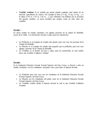  Variable continua: Es la variable que puede adquirir cualquier valor dentro de un
intervalo especificado de valores. Por ejemplo la masa (2.3 kg, 2.4 kg, 2.5 kg, ...) o
la altura (1.64 m, 1.65 m, 1.66 m, ...), que solamente está limitado por la precisión
del aparato medidor, en teoría permiten que siempre exista un valor entre dos
variables.
Ejemplo :
Se desea realizar un estudio estadístico con algunas personas de la ciudad de Medellín,
acerca de lo viable o no del horario del pico y placa para los automóviles.
 La Población es el conjunto de estudio más grande, para este caso las personas de la
Ciudad de Medellín.
 La Muestra es el conjunto de estudio más pequeño que la población, para este caso
algunas personas de la Ciudad de Medellín.
 La Variables es el horario del pico y placa para los automóviles, la cual vendría
hacer una Variable Cualitativa Ordinal.
Ejemplo:
En la Institución Educativa Escuela Normal Superior del bajo Cauca, se llevará a cabo un
estudio estadístico con los estudiantes del grado sexto, para saber su deporte favorito.
 La Población para este caso son: los estudiantes de la Institución Educativa Escuela
Normal Superior del bajo Cauca.
 La Muestra son los estudiantes del grado sexto de la Institución Educativa Escuela
Normal Superior del bajo Cauca.
 La Variables vendría siendo el deporte favorito la cual es una Variable Cualitativa
Nominal.
 