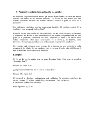  Parámetros estadísticos, definición y ejemplo:
En estadística, un parámetro es un número que resume la gran cantidad de datos que pueden
derivarse del estudio de una variable estadística.1 El cálculo de este número está bien
definido, usualmente mediante una fórmula aritmética obtenida a partir de datos de la
población.2 3
Los parámetros estadísticos son una consecuencia inevitable del propósito esencial de la
estadística: crear un modelo de la realidad.4
El estudio de una gran cantidad de datos individuales de una población puede ser farragoso
e inoperativo, por lo que se hace necesario realizar un resumen que permita tener una idea
global de la población, compararla con otras, comprobar su ajuste a un modelo ideal,
realizar estimaciones sobre datos desconocidos de la misma y, en definitiva, tomar
decisiones. A estas tareas contribuyen de modo esencial los parámetros estadísticos.
Por ejemplo, suele ofrecerse como resumen de la juventud de una población la media
aritmética de las edades de sus miembros, esto es, la suma de todas ellas, dividida por el
total de individuos que componen tal población.
Ejemplo:
El 5% de los recién nacidos tiene un peso demasiado bajo. ¿Qué peso se considera
“demasiado bajo”?
Percentil 5 o cuantil 0,05
¿Qué peso es superado sólo por el 25% de los individuos?
Percentil 75 o cuantil 0,75
El colesterol se distribuye simétricamente enla población. Se considera patológico los
valores extremos. El 90% de los individuos son normales ¿Entre qué valores
se encuentran los individuos normales?
Entre el percentil 5 y el 95.
 