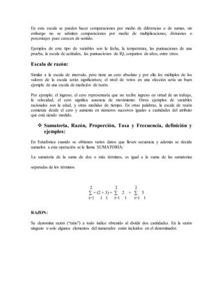 En esta escala se pueden hacer comparaciones por medio de diferencias o de sumas, sin
embargo no se admiten comparaciones por medio de multiplicaciones, divisiones o
porcentajes pues carecen de sentido.
Ejemplos de este tipo de variables son la fecha, la temperatura, las puntuaciones de una
prueba, la escala de actitudes, las puntuaciones de IQ, conjuntos de años, entre otros.
Escala de razón:
Similar a la escala de intervalo, pero tiene un cero absoluto y por ello los múltiplos de los
valores de la escala serán significativos; el nivel de votos en una elección sería un buen
ejemplo de una escala de medición de razón.
Por ejemplo; el ingreso; el cero representaría que no recibe ingreso en virtud de un trabajo,
la velocidad; el cero significa ausencia de movimiento. Otros ejemplos de variables
racionales son la edad, y otras medidas de tiempo. En otras palabras, la escala de razón
comienza desde el cero y aumenta en números sucesivos iguales a cantidades del atributo
que está siendo medido.
 Sumatoria, Razón, Proporción, Tasa y Frecuencia, definición y
ejemplos:
En Estadística cuando se obtienen varios datos que lleven secuencia y además se decida
sumarlos a esta operación se le llama SUMATORIA:
La sumatoria de la suma de dos o más términos, es igual a la suma de las sumatorias
separadas de los términos.
2 2 2
∑ = (2 + 3) = ∑ 2 + ∑ 3
i=1 1 1 i=1 1 i=1 1
RAZON:
Se denomina razón (“ratio”) a todo índice obtenido al dividir dos cantidades. En la razón
ninguno o solo algunos elementos del numerador están incluidos en el denominador.
 