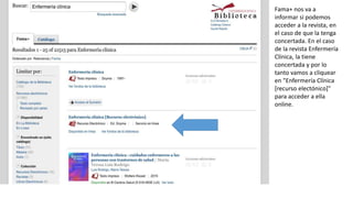 Fama+ nos va a
informar si podemos
acceder a la revista, en
el caso de que la tenga
concertada. En el caso
de la revista Enfermería
Clínica, la tiene
concertada y por lo
tanto vamos a cliquear
en "Enfermería Clínica
[recurso electónico]"
para acceder a ella
online.
 