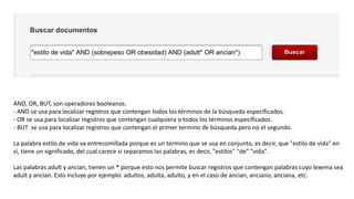 AND, OR, BUT, son operadores booleanos.
- AND se usa para localizar registros que contengan todos los términos de la búsqueda especificados.
- OR se usa para localizar registros que contengan cualquiera o todos los términos especificados.
- BUT se usa para localizar registros que contengan el primer termino de búsqueda pero no el segundo.
La palabra estilo de vida va entrecomillada porque es un término que se usa en conjunto, es decir, que "estilo de vida" en
sí, tiene un significado, del cual carece si separamos las palabras, es decir, "estilos" "de" "vida".
Las palabras adult y ancian, tienen un * porque esto nos permite buscar registros que contengan palabras cuyo lexema sea
adult y ancian. Esto incluye por ejemplo: adultos, adulta, adulto, y en el caso de ancian, anciano, anciana, etc.
 
