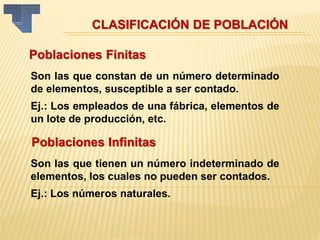 CLASIFICACIÓN DE POBLACIÓN
Poblaciones Finitas
Son las que constan de un número determinado
de elementos, susceptible a ser contado.
Ej.: Los empleados de una fábrica, elementos de
un lote de producción, etc.
Poblaciones Infinitas
Son las que tienen un número indeterminado de
elementos, los cuales no pueden ser contados.
Ej.: Los números naturales.
 