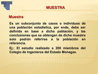 MUESTRA
Muestra
Es un subconjunto de casos o individuos de
una población estadística, por ende, debe ser
definida en base a dicha población, y las
conclusiones que se obtengan de dicha muestra
solo podrán referirse a la población en
referencia.
Ej.: El estudio realizado a 200 miembros del
Colegio de Ingenieros del Estado Monagas.
 