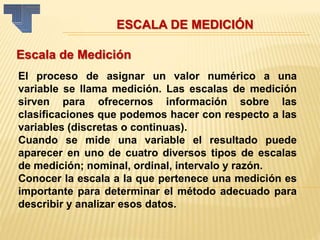 ESCALA DE MEDICIÓN
Escala de Medición
El proceso de asignar un valor numérico a una
variable se llama medición. Las escalas de medición
sirven para ofrecernos información sobre las
clasificaciones que podemos hacer con respecto a las
variables (discretas o continuas).
Cuando se mide una variable el resultado puede
aparecer en uno de cuatro diversos tipos de escalas
de medición; nominal, ordinal, intervalo y razón.
Conocer la escala a la que pertenece una medición es
importante para determinar el método adecuado para
describir y analizar esos datos.
 