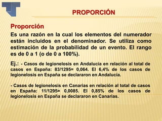 PROPORCIÓN
Proporción
Es una razón en la cual los elementos del numerador
están incluidos en el denominador. Se utiliza como
estimación de la probabilidad de un evento. El rango
es de 0 a 1 (o de 0 a 100%).
Ej.: - Casos de legionelosis en Andalucía en relación al total de
casos en España: 83/1295= 0,064. El 6,4% de los casos de
legionelosis en España se declararon en Andalucía.
- Casos de legionelosis en Canarias en relación al total de casos
en España: 11/1295= 0,0085. El 0,85% de los casos de
legionelosis en España se declararon en Canarias.
 