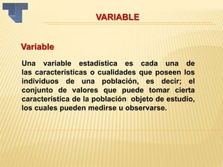 VARIABLE
Variable
Una variable estadística es cada una de
las características o cualidades que poseen los
individuos de una población, es decir; el
conjunto de valores que puede tomar cierta
característica de la población objeto de estudio,
los cuales pueden medirse u observarse.
 