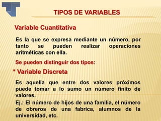 Variable Cuantitativa
Es la que se expresa mediante un número, por
tanto se pueden realizar operaciones
aritméticas con ella.
Se pueden distinguir dos tipos:
* Variable Discreta
Es aquella que entre dos valores próximos
puede tomar a lo sumo un número finito de
valores.
Ej.: El número de hijos de una familia, el número
de obreros de una fabrica, alumnos de la
universidad, etc.
TIPOS DE VARIABLES
 