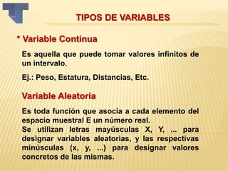 * Variable Continua
Es aquella que puede tomar valores infinitos de
un intervalo.
Ej.: Peso, Estatura, Distancias, Etc.
TIPOS DE VARIABLES
Variable Aleatoria
Es toda función que asocia a cada elemento del
espacio muestral E un número real.
Se utilizan letras mayúsculas X, Y, ... para
designar variables aleatorias, y las respectivas
minúsculas (x, y, ...) para designar valores
concretos de las mismas.
 