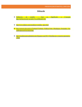 PRESENTACION ESTADISTICA,JUNIO2016
Bibliografía
 Definición de variable - Qué es, Significado y Concepto
http://definicion.de/variable/#ixzz4BQa6GAlL
 http://www.ditutor.com/estadistica/variables_tipos.html
 http://sameens.dia.uned.es/Trabajos7/Trabajos_Publicos/Trab_3/Rodriguez_Fernandez_3/ra
zonProporcionTasa/inicio.htm
 http://estadisticaparaadministracion.blogspot.com/2011/10/poblacion-y-muestra-parametro-
y.html
 