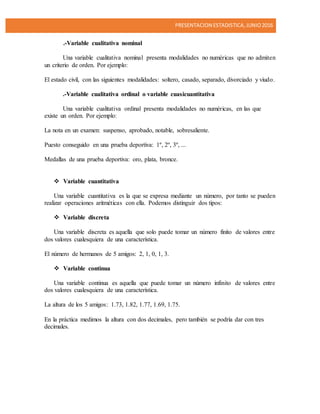 PRESENTACION ESTADISTICA,JUNIO2016
.-Variable cualitativa nominal
Una variable cualitativa nominal presenta modalidades no numéricas que no admiten
un criterio de orden. Por ejemplo:
El estado civil, con las siguientes modalidades: soltero, casado, separado, divorciado y viudo.
.-Variable cualitativa ordinal o variable cuasicuantitativa
Una variable cualitativa ordinal presenta modalidades no numéricas, en las que
existe un orden. Por ejemplo:
La nota en un examen: suspenso, aprobado, notable, sobresaliente.
Puesto conseguido en una prueba deportiva: 1º, 2º, 3º, ...
Medallas de una prueba deportiva: oro, plata, bronce.
 Variable cuantitativa
Una variable cuantitativa es la que se expresa mediante un número, por tanto se pueden
realizar operaciones aritméticas con ella. Podemos distinguir dos tipos:
 Variable discreta
Una variable discreta es aquella que solo puede tomar un número finito de valores entre
dos valores cualesquiera de una característica.
El número de hermanos de 5 amigos: 2, 1, 0, 1, 3.
 Variable continua
Una variable continua es aquella que puede tomar un número infinito de valores entre
dos valores cualesquiera de una característica.
La altura de los 5 amigos: 1.73, 1.82, 1.77, 1.69, 1.75.
En la práctica medimos la altura con dos decimales, pero también se podría dar con tres
decimales.
 