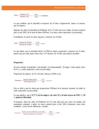PRESENTACION ESTADISTICA,JUNIO2016
Lo que confirma que la obesidad en mayores de 18 años es ligeramente mayor en varones
que en mujeres.
Bajamos los datos de obesidad de Población de 2 a 17 años por sexo e índice de masa corporal
para el año 2003, de la base de datos INEbase. Los datos están expresados en porcentaje.
Consultamos la razón de entre mayores y menores de 18 años:
Lo que indica que la obesidad afectó en 2006 en mayor proporción a mayores de 18 años,
puesto que por cada menor obeso hay 1,67 mayores de 18 años que padece obesidad.
Proporción:
En este cociente el numerador está incluido en el denominador. El rango o valor puede variar
de 0 a 1, y suele expresarse como un porcentaje.
Proporción de mujeres de 25 a 44 años obesas en 2006 es de:
Esto se debe a que los datos que proporciona INEbase de la encuesta nacional de salud ya
están expresados en porcentaje.
Lo que significa que el 9,77 % de las mujeres de entre 25 y 44 años tienen un IMC >= 30
-> padecen Obesidad.
Si tomamos ahora las cifras de Población de 18 y más años por sexo, nivel de estudios del
sustentador principal y índice de masa corporal para el año 2003, obtenemos estos otros
resultados a cerca de las diferencias sociales:
 
