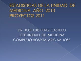 ESTADISTICAS DE LA UNIDAD  DE MEDICINA  AÑO  2010PROYECTOS 2011 DR. JOSE LUIS PEREZ CASTILLO JEFE UNIDAD  DE  MEDICINA COMPLEJO HOSPITALARIO SA JOSE 