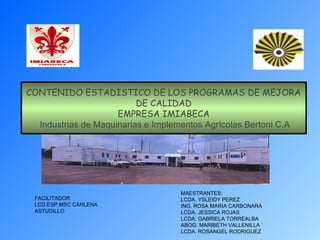 CONTENIDO ESTADISTICO DE LOS PROGRAMAS DE MEJORA
DE CALIDAD
EMPRESA IMIABECA
Industrias de Maquinarias e Implementos Agrícolas Bertoni C.A
MAESTRANTES:
LCDA. YSLEIDY PEREZ
ING. ROSA MARIA CARBONARA
LCDA. JESSICA ROJAS
LCDA. GABRIELA TORREALBA
ABOG. MARIBETH VALLENILLA
LCDA. ROSANGEL RODRIGUEZ
FACILITADOR
LCD.ESP.MSC CARLENA
ASTUDILLO
 