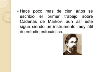    Hace poco mas de cien años se
    escribió el primer trabajo sobre
    Cadenas de Markov, aun así este
    sigue siendo un instrumento muy útil
    de estudio estocástico.
 