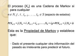 El proceso {Xn} es una Cadena de Markov si
 para cualquier
n N, j , i , in−1, . . . , i0  S (espacio de estados)

P(Xn+1 = j |Xn = i ,Xn−1 = in−1, . . . ,X0 = i0)=P(Xn+1 = j |Xn= i)

Esta es la Propiedad de Markov y establece
 que:

  ◦ Dado el presente cualquier otra información del
    pasado es irrelevante para predecir el futuro.
 