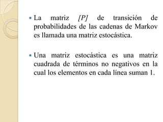    La matriz [P] de transición de
    probabilidades de las cadenas de Markov
    es llamada una matriz estocástica.

   Una matriz estocástica es una matriz
    cuadrada de términos no negativos en la
    cual los elementos en cada línea suman 1.
 