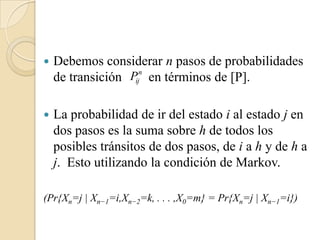    Debemos considerar n pasos de probabilidades
    de transición Pijn en términos de [P].


   La probabilidad de ir del estado i al estado j en
    dos pasos es la suma sobre h de todos los
    posibles tránsitos de dos pasos, de i a h y de h a
    j. Esto utilizando la condición de Markov.

(Pr{Xn=j | Xn−1=i,Xn−2=k, . . . ,X0=m} = Pr{Xn=j | Xn−1=i})
 