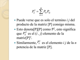 M
              Pij2   Pih Phj
                    h 1

 Puede verse que es solo el termino i j del
  producto de la matriz [P] consigo misma.
 Esto denota[P][P] como P2, esto significa
      P 2 es el (i , j) elemento de la
  que ij
  matriz[P]2.
 Similarmente,   Pijn es el elemento i j de la n
  potencia de la matriz [P].
 