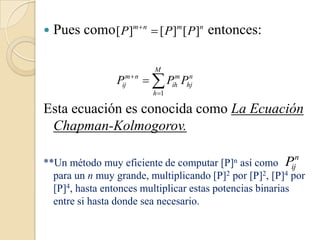    Pues como [ P]m n  [ P]m [ P]n entonces:

                           M
                 Pijm  n   Pih Phj
                                m n

                          h 1

Esta ecuación es conocida como La Ecuación
 Chapman-Kolmogorov.

                                                          n
**Un método muy eficiente de computar    [P]n  así como Pij
  para un n muy grande, multiplicando [P]2 por [P]2, [P]4 por
  [P]4, hasta entonces multiplicar estas potencias binarias
  entre si hasta donde sea necesario.
 