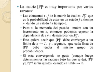    La matriz [P]n es muy importante por varias
    razones:
    ◦ Los elementos i , j de la matriz lo cual es P n que
                                                    ij
      es la probabilidad de estar en un estado j a tiempo
      n dando un estado i a tiempo 0.
    ◦ Pues si la memoria del pasado muere con un
      incremento en n, entonces podemos esperar la
      dependencia de i y n desaparecer en P n .
                                             ij
    ◦ Esto quiere decir que [P]n debe converger a un
      limite de n → 1, y , segundo, que cada línea de
      [P]n debe tender al mismo grupo de
      probabilidades.
    ◦ Si esta convergencia se gesta (aunque luego
      determinemos las razones bajo las que se da), [P]n
      y [P]n+1 serán iguales cuando el limite → .
 