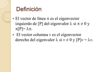 Definición
 El vector de línea  es el eigenvector
  izquierdo de [P] del eigenvalor  si  ≠ 0 y
  [P]= .
 El vector columna v es el eigenvector
  derecho del eigenvalor  si v ≠ 0 y [P]v = v.
 