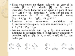  Estas ecuaciones no tienen solución en cero si la
  matriz [P − I], donde [I] es la matriz
  identidad, (debe haber un v no igual a 0 para el cual
  [P − I] v = 0). Entonces  debe ser tal que el
  determinante de [P − I], conocido como
  (P11 − )(P22 − ) − P12P21, es igual a 0.
 Resolver     estas     ecuaciones     cuadráticas  en
  , encontraremos que  tiene dos soluciones,  1 = 1
  y  2 = 1 − P12 − P21.
 Asuma inicialmente que P12 y P21 son ambos 0.
  Entonces la solución para el eigenvector izquierdo y
  derecho, π(1) y v(1), de 1 y π(2) y v(2) de 2, son
  dadas por:
 