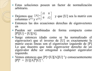    Estas soluciones poseen un factor de normalización
    arbitrario.
                       1 0 
 Dejemos que []  
                         0  2
                                  y que [U] sea la matriz con
  columnas v(1) y v(2).      
 Entonces las dos ecuaciones derechas de eigenvectores
  en
 Pueden ser combinadas de forma compacta como
  [P][U] = [U][Λ].
 Surge entonces (dado como se ha normalizado el
  eigenvector) que el inverso de [U] es exactamente la
  matriz cuyas líneas son el eigenvector izquierdo de [P]
  Lo que muestra que todo eigenvector derecho de un
  eigenvalor debe ser ortogonal a cualquier eigenvalor
  izquierdo.
 Vemos entonces que [P]=[U][Λ][U]−1y consecuentemente
  [P]n = [U][Λ]n[U]−1.
 