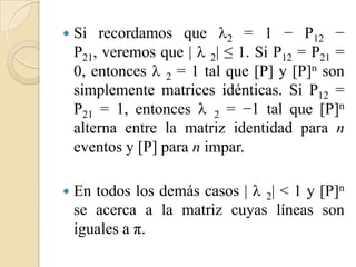    Si recordamos que 2 = 1 − P12 −
    P21, veremos que |  2| ≤ 1. Si P12 = P21 =
    0, entonces  2 = 1 tal que [P] y [P]n son
    simplemente matrices idénticas. Si P12 =
    P21 = 1, entonces  2 = −1 tal que [P]n
    alterna entre la matriz identidad para n
    eventos y [P] para n impar.

   En todos los demás casos |  2| < 1 y [P]n
    se acerca a la matriz cuyas líneas son
    iguales a π.
 