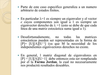    Parte de este caso especifico generaliza a un numero
    arbitrario de estados finitos.

   En particular =1 es siempre un eigenvalor y el vector
    e cuyos componentes son igual a 1 es siempre un
    eigenvector derecho de  =1 (esto se debe de que cada
    línea de una matriz estocástica suma igual a 1).

   Desafortunadamente, no todas las matrices
    estocásticas pueden ser representadas en la forma de
    [P]= [U][Λ][U−1] (ya que M la necesidad de los
    independientes eigenvectores derechos no existe.

   En general, l matriz diagonal de eigenvalores en
    [P] = [U][Λ][U−1] debe entonces esta ser remplazada
    por el la Forma Jordan, la cual no necesariamente
    nos producirá resultados deseables.
 