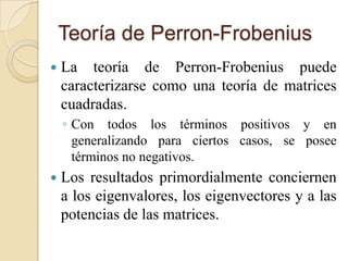 Teoría de Perron-Frobenius
   La teoría de Perron-Frobenius puede
    caracterizarse como una teoría de matrices
    cuadradas.
    ◦ Con todos los términos positivos y en
      generalizando para ciertos casos, se posee
      términos no negativos.
   Los resultados primordialmente conciernen
    a los eigenvalores, los eigenvectores y a las
    potencias de las matrices.
 