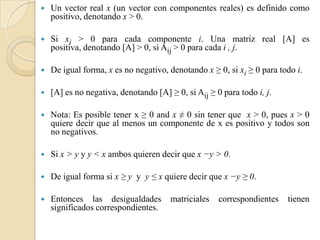    Un vector real x (un vector con componentes reales) es definido como
    positivo, denotando x > 0.

   Si xi > 0 para cada componente i. Una matriz real [A] es
    positiva, denotando [A] > 0, si Aij > 0 para cada i , j.

   De igual forma, x es no negativo, denotando x ≥ 0, si xi ≥ 0 para todo i.

   [A] es no negativa, denotando [A] ≥ 0, si Aij ≥ 0 para todo i, j.

   Nota: Es posible tener x ≥ 0 and x ≠ 0 sin tener que x > 0, pues x > 0
    quiere decir que al menos un componente de x es positivo y todos son
    no negativos.

   Si x > y y y < x ambos quieren decir que x −y > 0.

   De igual forma si x ≥ y y y ≤ x quiere decir que x −y ≥ 0.

   Entonces las desigualdades         matriciales   correspondientes   tienen
    significados correspondientes.
 