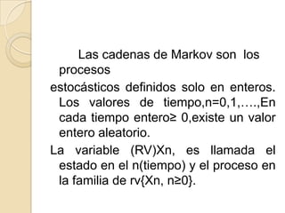 Las cadenas de Markov son los
 procesos
estocásticos definidos solo en enteros.
 Los valores de tiempo,n=0,1,….,En
 cada tiempo entero≥ 0,existe un valor
 entero aleatorio.
La variable (RV)Xn, es llamada el
 estado en el n(tiempo) y el proceso en
 la familia de rv{Xn, n≥0}.
 