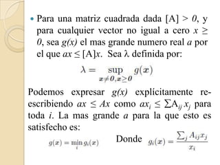    Para una matriz cuadrada dada [A] > 0, y
    para cualquier vector no igual a cero x ≥
    0, sea g(x) el mas grande numero real a por
    el que ax ≤ [A]x. Sea  definida por:


Podemos expresar g(x) explícitamente re-
escribiendo ax ≤ Ax como axi ≤ Aij xj para
toda i. La mas grande a para la que esto es
satisfecho es:
                    Donde
 