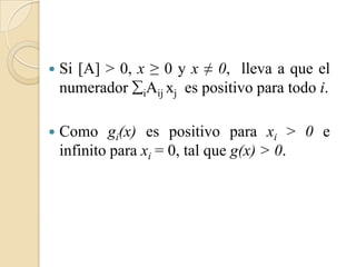    Si [A] > 0, x ≥ 0 y x ≠ 0, lleva a que el
    numerador iAij xj es positivo para todo i.

   Como gi(x) es positivo para xi > 0 e
    infinito para xi = 0, tal que g(x) > 0.
 