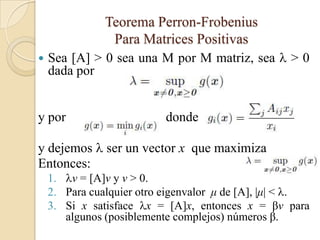 Teorema Perron-Frobenius
                Para Matrices Positivas
   Sea [A] > 0 sea una M por M matriz, sea  > 0
    dada por


y por                      donde

y dejemos  ser un vector x que maximiza
Entonces:
    1. v = [A]v y v > 0.
    2. Para cualquier otro eigenvalor μ de [A], |μ| < .
    3. Si x satisface x = [A]x, entonces x = βv para
       algunos (posiblemente complejos) números β.
 