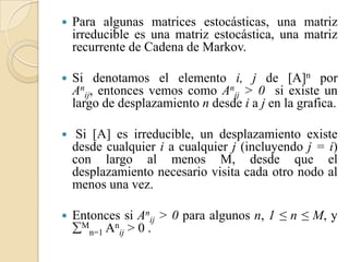    Para algunas matrices estocásticas, una matriz
    irreducible es una matriz estocástica, una matriz
    recurrente de Cadena de Markov.

   Si denotamos el elemento i, j de [A]n por
    Anij, entonces vemos como Anij > 0 si existe un
    largo de desplazamiento n desde i a j en la grafica.

    Si [A] es irreducible, un desplazamiento existe
    desde cualquier i a cualquier j (incluyendo j = i)
    con largo al menos M, desde que el
    desplazamiento necesario visita cada otro nodo al
    menos una vez.

   Entonces si Anij > 0 para algunos n, 1 ≤ n ≤ M, y
    Mn=1 Anij > 0 .
 