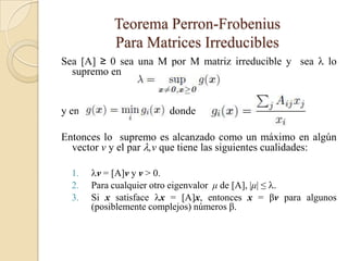 Teorema Perron-Frobenius
            Para Matrices Irreducibles
Sea [A] ≥ 0 sea una M por M matriz irreducible y sea  lo
  supremo en


y en                    donde

Entonces lo supremo es alcanzado como un máximo en algún
  vector v y el par ,v que tiene las siguientes cualidades:

  1.   v = [A]v y v > 0.
  2.   Para cualquier otro eigenvalor μ de [A], |μ| ≤ .
  3.   Si x satisface x = [A]x, entonces x = βv para algunos
       (posiblemente complejos) números β.
 