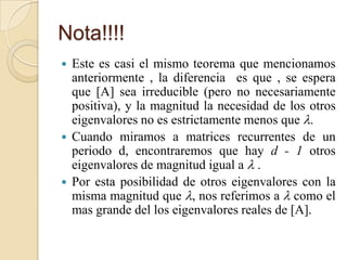 Nota!!!!
 Este es casi el mismo teorema que mencionamos
  anteriormente , la diferencia es que , se espera
  que [A] sea irreducible (pero no necesariamente
  positiva), y la magnitud la necesidad de los otros
  eigenvalores no es estrictamente menos que .
 Cuando miramos a matrices recurrentes de un
  periodo d, encontraremos que hay d - 1 otros
  eigenvalores de magnitud igual a  .
 Por esta posibilidad de otros eigenvalores con la
  misma magnitud que , nos referimos a  como el
  mas grande del los eigenvalores reales de [A].
 