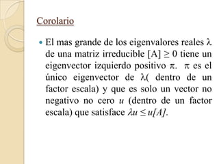 Corolario

   El mas grande de los eigenvalores reales 
    de una matriz irreducible [A] ≥ 0 tiene un
    eigenvector izquierdo positivo .  es el
    único eigenvector de ( dentro de un
    factor escala) y que es solo un vector no
    negativo no cero u (dentro de un factor
    escala) que satisface u ≤ u[A].
 