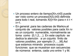  Un proceso entero de tiempo{Xn,n≥0} puede
  ser visto como un proceso{X(t),t≥0} definida
  para todo t real, tomando X(t)=Xn para n ≤ t <
  n+1.
 En general ,para las cadenas de Markov,el
  conjunto de valores posibles para cada Xn rv
  es un conjunto numerable, normalmente se
  toma como {0,1,2,…}. En este capítulo se
  dedica la atención a un cojunto finito de
  valores posibles, por ejemplo {1,…,M}.Así
  que estamos mirando procesos cuyas
  funciones que se muestran son secuencias
  de números enteros, cada uno entre 1 y M.
 