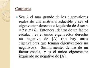 Corolario

   Sea  el mas grande de los eigenvalores
    reales de una matriz irreducible y sea el
    eigenvector derecho e izquierdo de  ser v
    >0 y  >0. Entonces, dentro de un factor
    escala, v es el único eigenvector derecho
    no negativo de [A] (no hay otros
    eigenvalores que tengan eigenvectores no
    negativos). Similarmente, dentro de un
    factor escala,  es el único eigenvector
    izquierdo no negativo de [A].
 