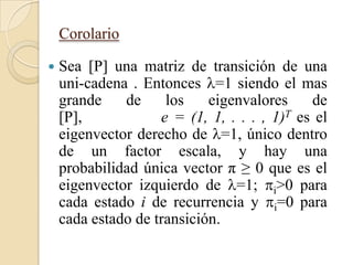 Corolario

   Sea [P] una matriz de transición de una
    uni-cadena . Entonces =1 siendo el mas
    grande    de     los    eigenvalores     de
    [P],            e = (1, 1, . . . , 1)T es el
    eigenvector derecho de =1, único dentro
    de un factor escala, y hay una
    probabilidad única vector π ≥ 0 que es el
    eigenvector izquierdo de =1; i>0 para
    cada estado i de recurrencia y i=0 para
    cada estado de transición.
 