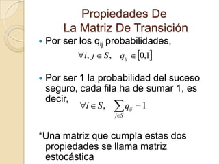 Propiedades De
        La Matriz De Transición
   Por ser los qij probabilidades,
           i, j  S , qij  0,1

   Por ser 1 la probabilidad del suceso
    seguro, cada fila ha de sumar 1, es
    decir,
            i  S ,   q
                       jS
                             ij   1


*Una matriz que cumpla estas dos
 propiedades se llama matriz
 estocástica
 